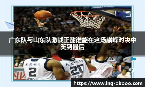 广东队与山东队激战正酣谁能在这场巅峰对决中笑到最后